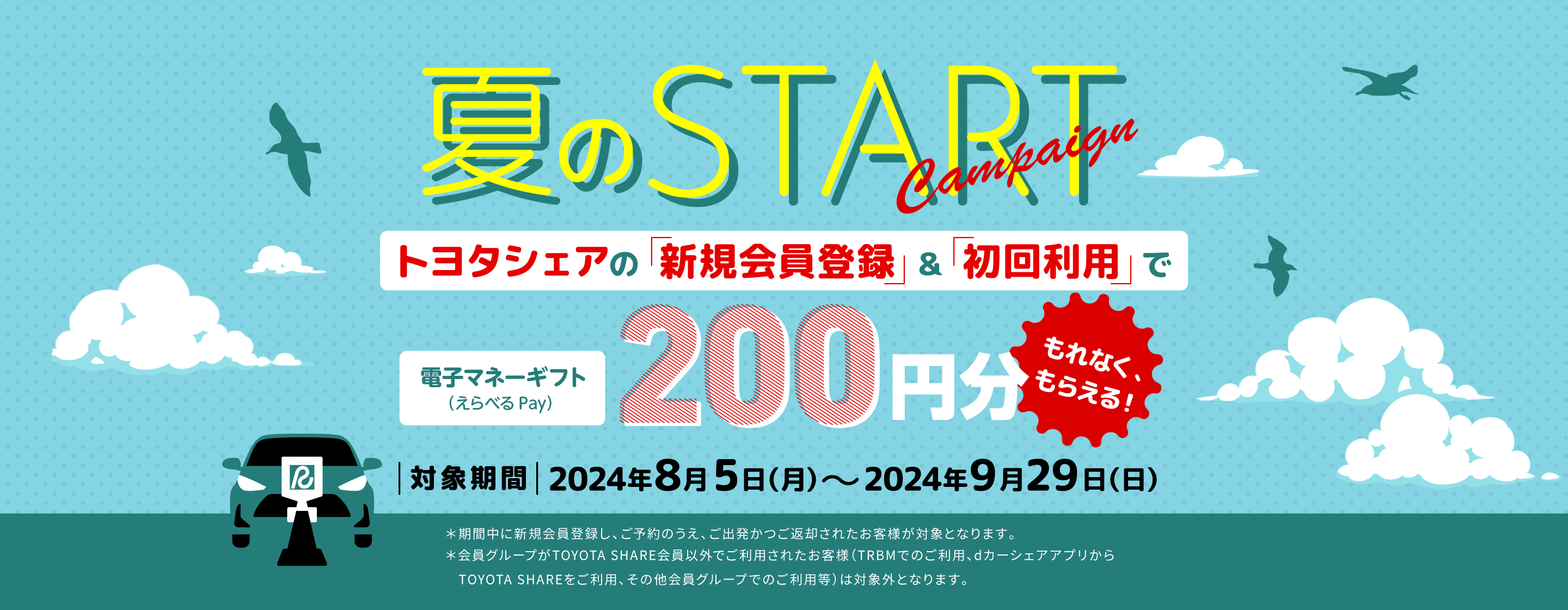 夏のstart トヨタシェアの「新規会員登録」&「初回利用」で電子マネーギフト（えらべるPay）200円分もらえる! 対象期間2024年8月5日（月）～2024年9月29日（日） ※期間中に新規会員し、ご予約のうえ、ご出発かつご返却されたお客様が対象となります。※会員グループがTOYOTA SHARE会員以外でご利用されたお客様（TRBMでのご利用、dカーシェアアプリからTOYOTA SHAREをご利用、その他会員グループでのご利用等）は対象外となります。