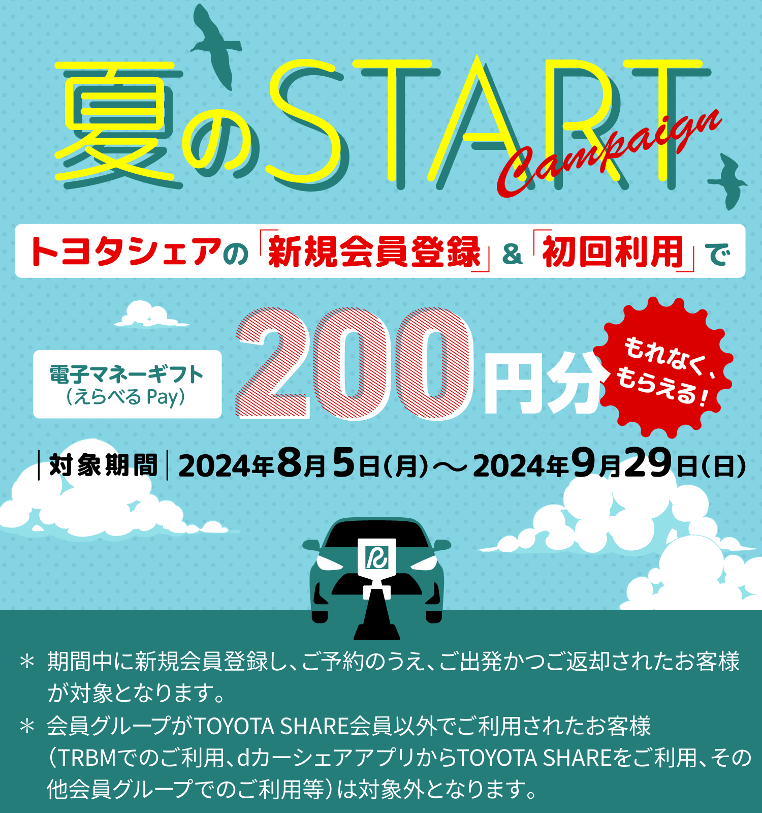 夏のstart トヨタシェアの「新規会員登録」&「初回利用」で電子マネーギフト（えらべるPay）200円分もらえる! 対象期間2024年8月5日（月）～2024年9月29日（日） ※期間中に新規会員し、ご予約のうえ、ご出発かつご返却されたお客様が対象となります。※会員グループがTOYOTA SHARE会員以外でご利用されたお客様（TRBMでのご利用、dカーシェアアプリからTOYOTA SHAREをご利用、その他会員グループでのご利用等）は対象外となります。